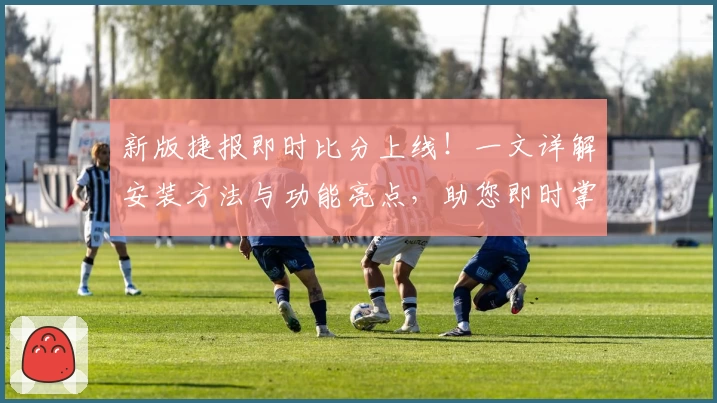 新版捷报即时比分上线！一文详解安装方法与功能亮点，助您即时掌握赛事动态