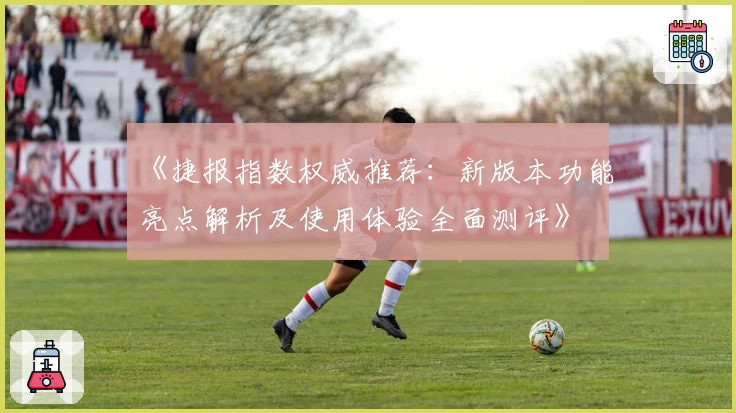 《捷报指数权威推荐：新版本功能亮点解析及使用体验全面测评》