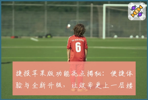 捷报苹果版功能亮点揭秘：便捷体验与全新升级，让效率更上一层楼