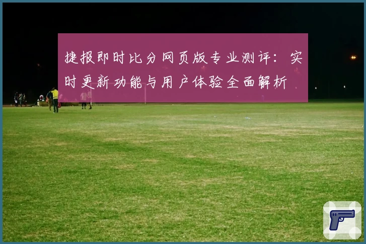 捷报即时比分网页版专业测评：实时更新功能与用户体验全面解析