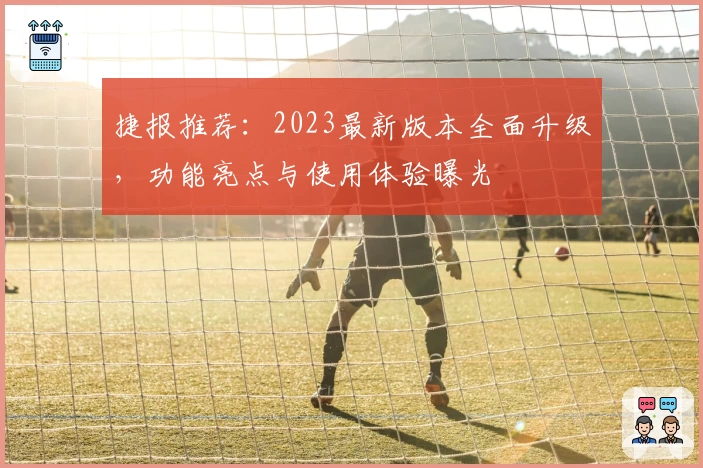 捷报推荐：2023最新版本全面升级，功能亮点与使用体验曝光