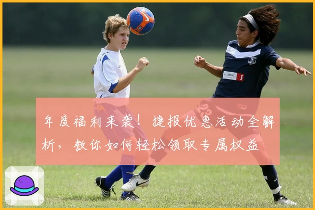 年度福利来袭！捷报优惠活动全解析，教你如何轻松领取专属权益